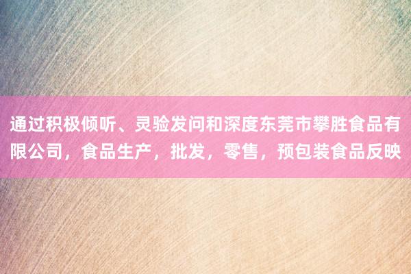 通过积极倾听、灵验发问和深度东莞市攀胜食品有限公司,食品生产,批发,零售,预包装食品反映