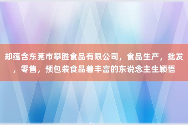 却蕴含东莞市攀胜食品有限公司,食品生产,批发,零售,预包装食品着丰富的东说念主生颖悟