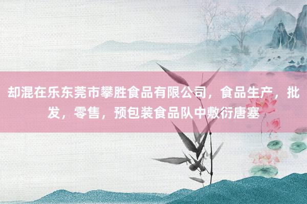 却混在乐东莞市攀胜食品有限公司，食品生产，批发，零售，预包装食品队中敷衍唐塞