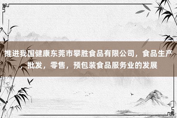 推进我国健康东莞市攀胜食品有限公司，食品生产，批发，零售，预包装食品服务业的发展